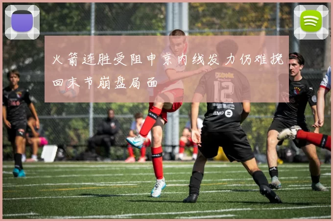 火箭连胜受阻申京内线发力仍难挽回末节崩盘局面