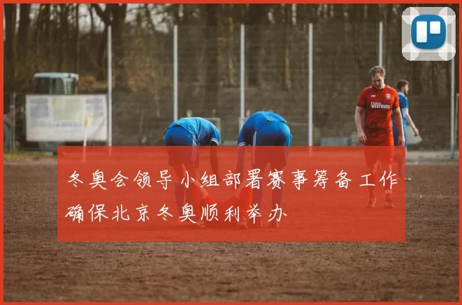 冬奥会领导小组部署赛事筹备工作确保北京冬奥顺利举办