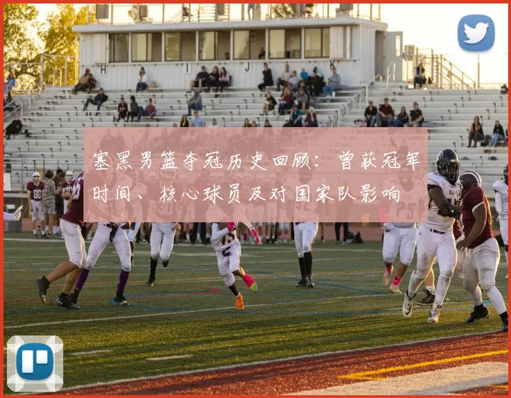 塞黑男篮夺冠历史回顾：曾获冠军时间、核心球员及对国家队影响