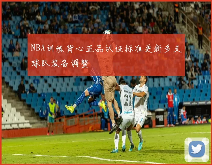 NBA训练背心正品认证标准更新多支球队装备调整