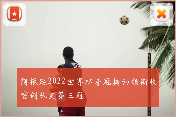 阿根廷2022世界杯夺冠梅西领衔收官创队史第三冠
