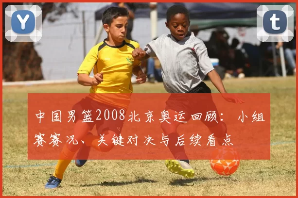 中国男篮2008北京奥运回顾：小组赛赛况、关键对决与后续看点
