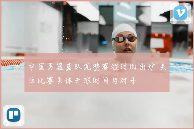 中国男篮蓝队完整赛程时间出炉 关注比赛具体开球时间与对手