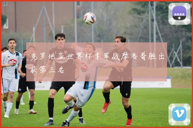 克罗地亚世界杯季军战摩洛哥胜出获第三名