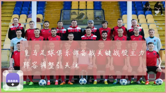 皇马足球俱乐部备战关键战役主力阵容调整引关注