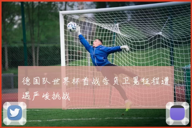 德国队世界杯首战告负卫冕征程遭遇严峻挑战