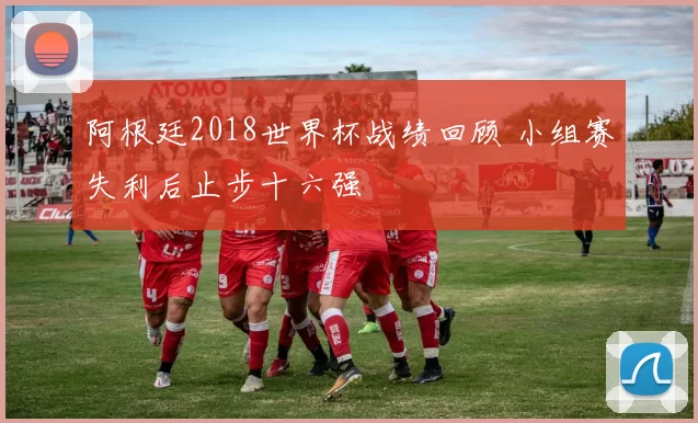 阿根廷2018世界杯战绩回顾 小组赛失利后止步十六强