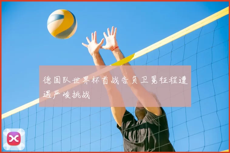 德国队世界杯首战告负卫冕征程遭遇严峻挑战