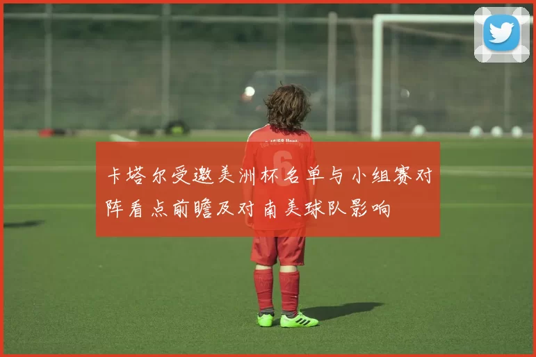 卡塔尔受邀美洲杯名单与小组赛对阵看点前瞻及对南美球队影响