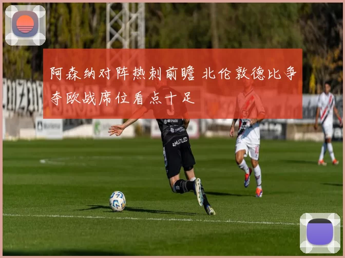 阿森纳对阵热刺前瞻 北伦敦德比争夺欧战席位看点十足