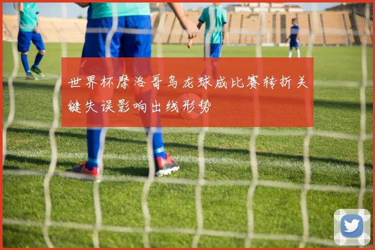 世界杯摩洛哥乌龙球成比赛转折关键失误影响出线形势