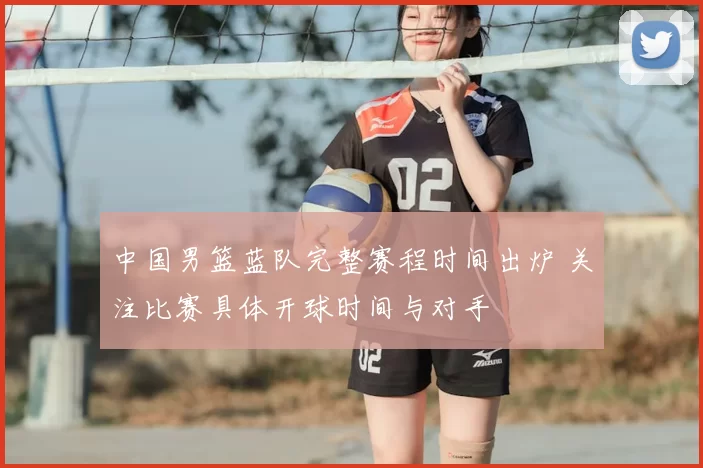 中国男篮蓝队完整赛程时间出炉 关注比赛具体开球时间与对手