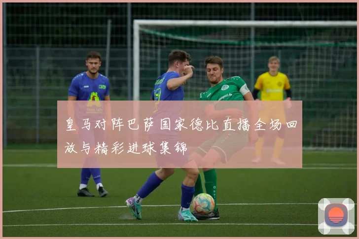 皇马对阵巴萨国家德比直播全场回放与精彩进球集锦