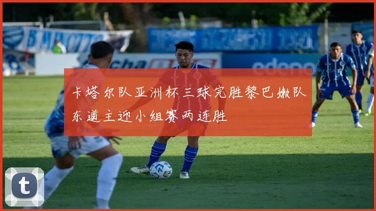 卡塔尔队亚洲杯三球完胜黎巴嫩队东道主迎小组赛两连胜