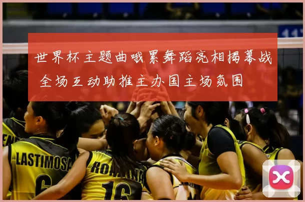 世界杯主题曲哦累舞蹈亮相揭幕战 全场互动助推主办国主场氛围