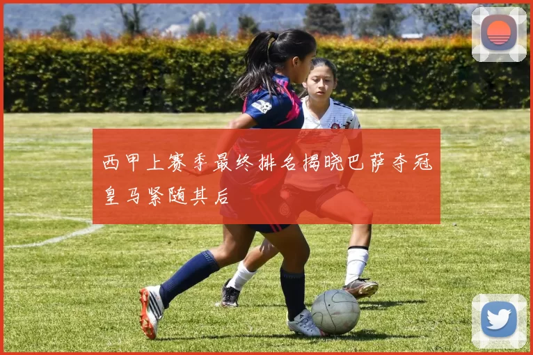 西甲上赛季最终排名揭晓巴萨夺冠皇马紧随其后