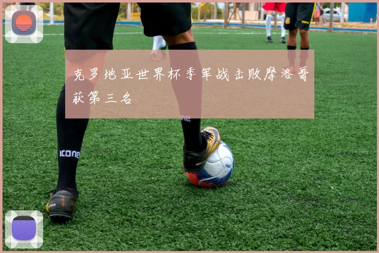 克罗地亚世界杯季军战击败摩洛哥获第三名