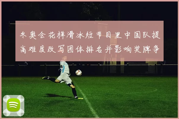 冬奥会花样滑冰短节目里中国队提高难度改写团体排名并影响奖牌争夺