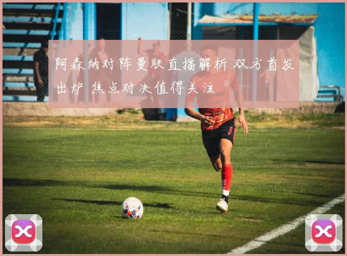 阿森纳对阵曼联直播解析 双方首发出炉 焦点对决值得关注