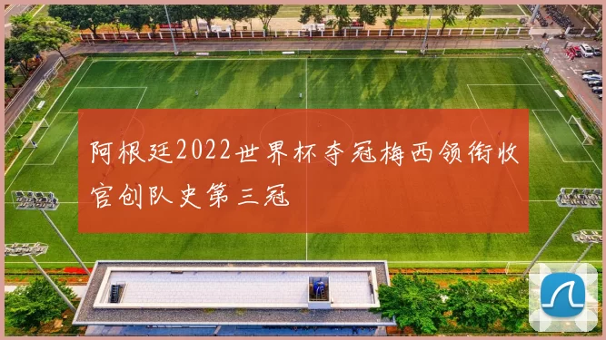 阿根廷2022世界杯夺冠梅西领衔收官创队史第三冠