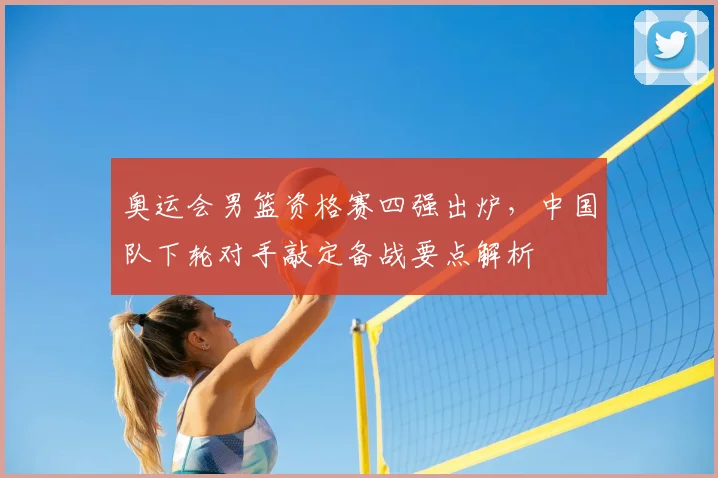 奥运会男篮资格赛四强出炉，中国队下轮对手敲定备战要点解析