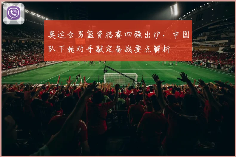 奥运会男篮资格赛四强出炉，中国队下轮对手敲定备战要点解析