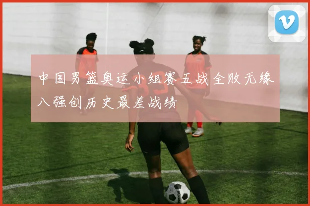 中国男篮奥运小组赛五战全败无缘八强创历史最差战绩