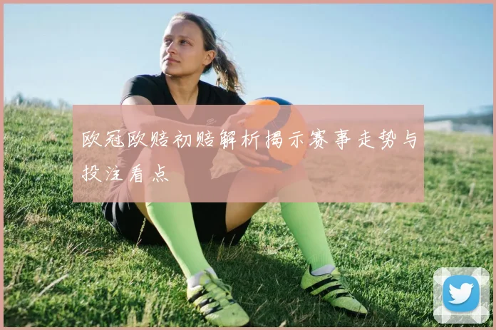 欧冠欧赔初赔解析揭示赛事走势与投注看点