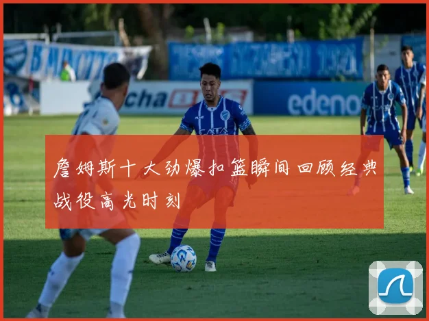 詹姆斯十大劲爆扣篮瞬间回顾经典战役高光时刻